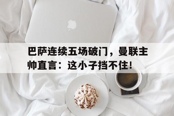 巴萨连续五场破门，曼联主帅直言：这小子挡不住！